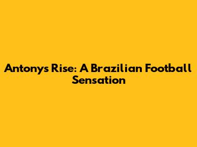 Antony's Rise: A Brazilian Football Sensation