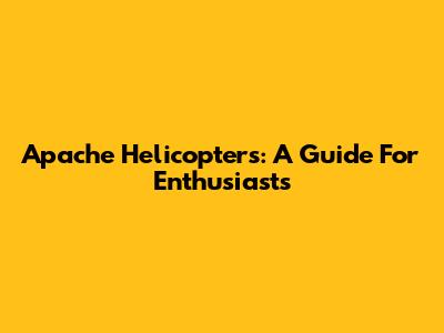 Apache Helicopters: A Guide For Enthusiasts