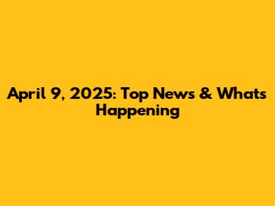 April 9, 2025: Top News & What's Happening