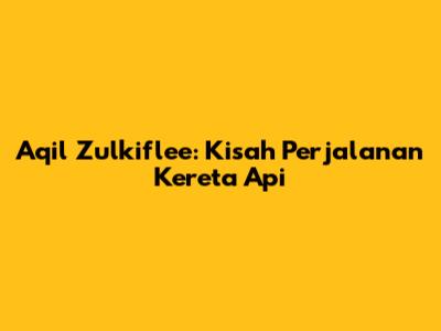 Aqil Zulkiflee: Kisah Perjalanan Kereta Api