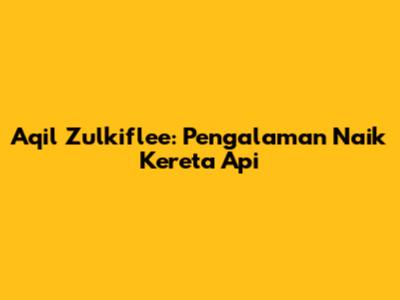 Aqil Zulkiflee: Pengalaman Naik Kereta Api