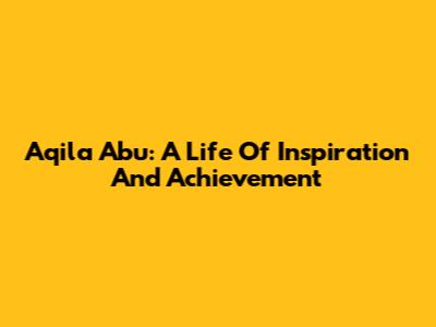Aqila Abu: A Life Of Inspiration And Achievement