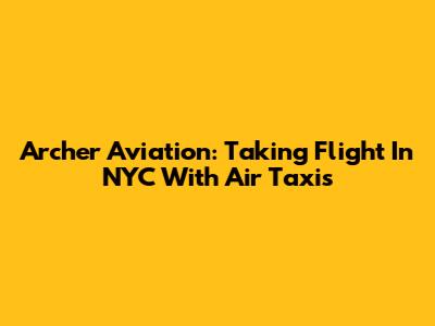 Archer Aviation: Taking Flight In NYC With Air Taxis