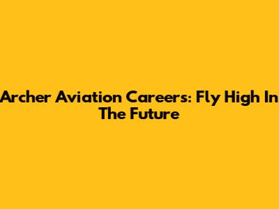 Archer Aviation Careers: Fly High In The Future