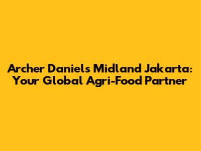 Archer Daniels Midland Jakarta: Your Global Agri-Food Partner