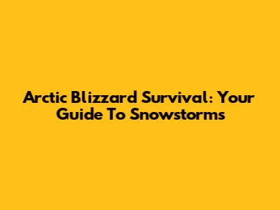 Arctic Blizzard Survival: Your Guide To Snowstorms