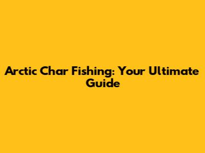Arctic Char Fishing: Your Ultimate Guide
