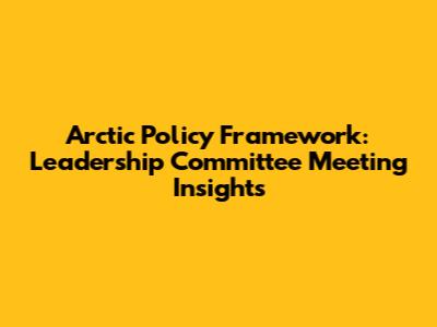 Arctic Policy Framework: Leadership Committee Meeting Insights