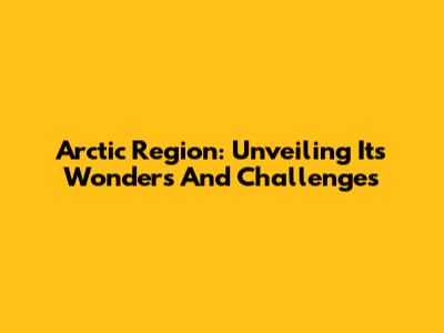Arctic Region: Unveiling Its Wonders And Challenges