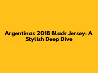 Argentina's 2018 Black Jersey: A Stylish Deep Dive