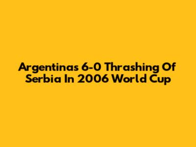 Argentina's 6-0 Thrashing Of Serbia In 2006 World Cup