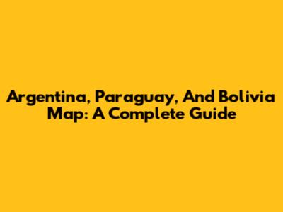 Argentina, Paraguay, And Bolivia Map: A Complete Guide
