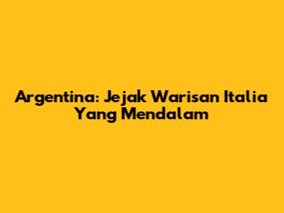 Argentina: Jejak Warisan Italia Yang Mendalam