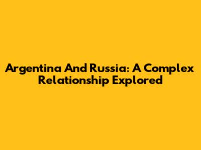 Argentina And Russia: A Complex Relationship Explored