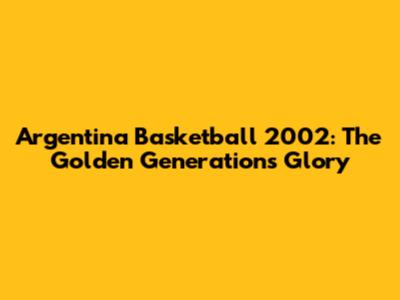 Argentina Basketball 2002: The Golden Generation's Glory