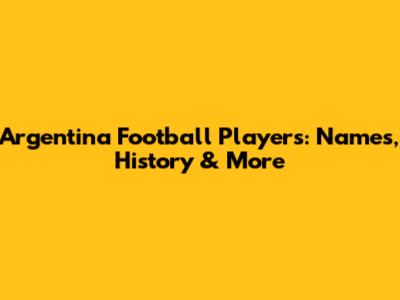 Argentina Football Players: Names, History & More