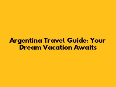 Argentina Travel Guide: Your Dream Vacation Awaits