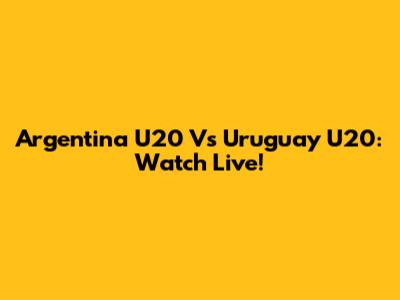 Argentina U20 Vs Uruguay U20: Watch Live!