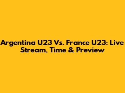 Argentina U23 Vs. France U23: Live Stream, Time & Preview