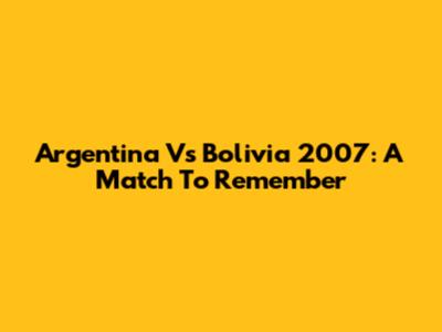 Argentina Vs Bolivia 2007: A Match To Remember