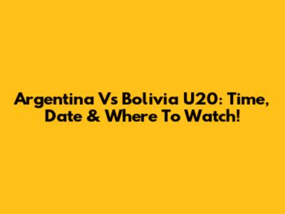 Argentina Vs Bolivia U20: Time, Date & Where To Watch!