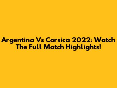 Argentina Vs Corsica 2022: Watch The Full Match Highlights!