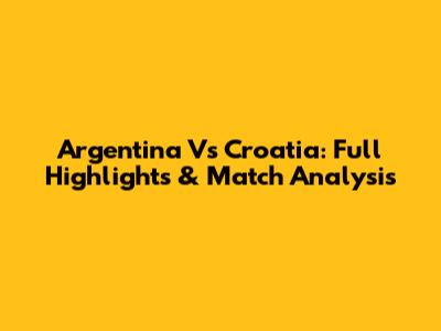Argentina Vs Croatia: Full Highlights & Match Analysis