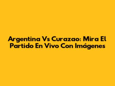 Argentina Vs Curazao: Mira El Partido En Vivo Con Imágenes
