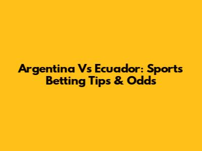 Argentina Vs Ecuador: Sports Betting Tips & Odds