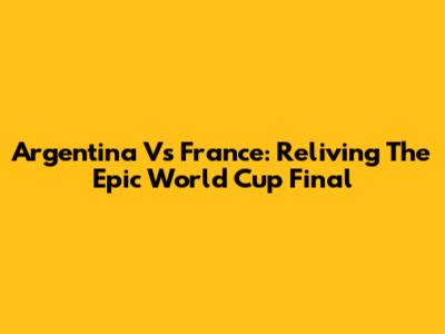 Argentina Vs France: Reliving The Epic World Cup Final
