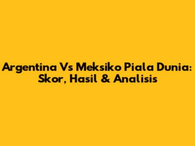 Argentina Vs Meksiko Piala Dunia: Skor, Hasil & Analisis