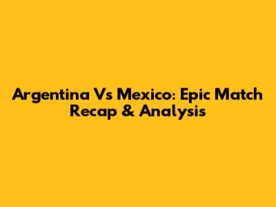 Argentina Vs Mexico: Epic Match Recap & Analysis
