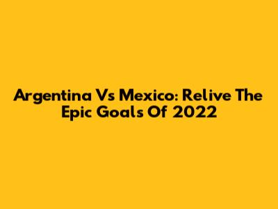 Argentina Vs Mexico: Relive The Epic Goals Of 2022