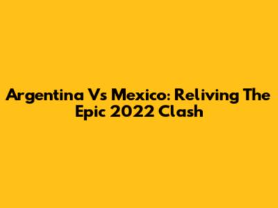 Argentina Vs Mexico: Reliving The Epic 2022 Clash