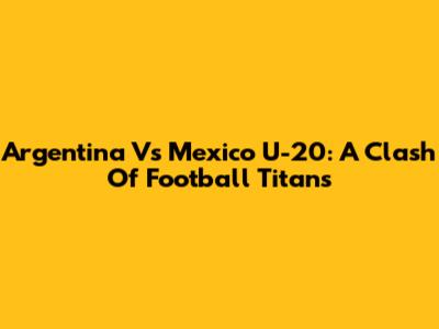 Argentina Vs Mexico U-20: A Clash Of Football Titans