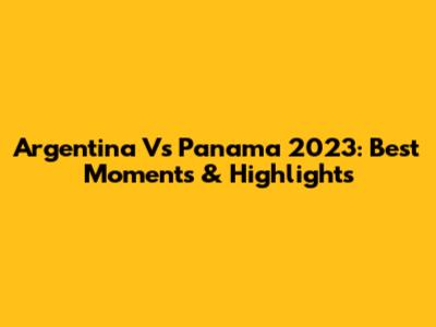 Argentina Vs Panama 2023: Best Moments & Highlights