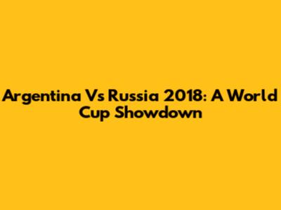 Argentina Vs Russia 2018: A World Cup Showdown