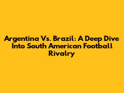 Argentina Vs. Brazil: A Deep Dive Into South American Football Rivalry