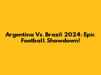 Argentina Vs. Brazil 2024: Epic Football Showdown!