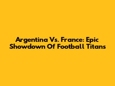 Argentina Vs. France: Epic Showdown Of Football Titans