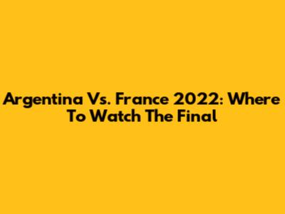 Argentina Vs. France 2022: Where To Watch The Final