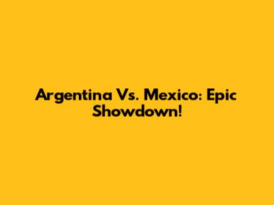 Argentina Vs. Mexico: Epic Showdown!