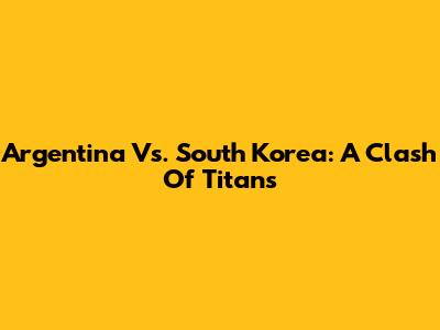Argentina Vs. South Korea: A Clash Of Titans