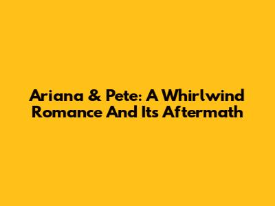 Ariana & Pete: A Whirlwind Romance And Its Aftermath