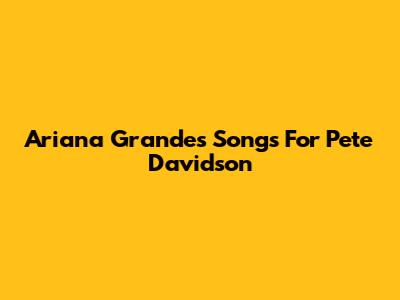 Ariana Grande's Songs For Pete Davidson