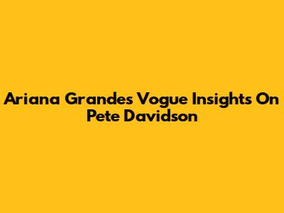 Ariana Grande's Vogue Insights On Pete Davidson