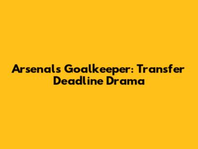 Arsenal's Goalkeeper: Transfer Deadline Drama