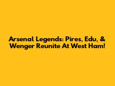 Arsenal Legends: Pires, Edu, & Wenger Reunite At West Ham!