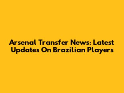 Arsenal Transfer News: Latest Updates On Brazilian Players
