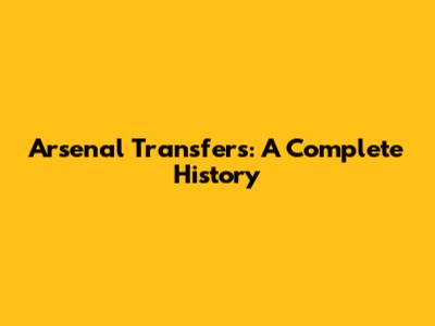 Arsenal Transfers: A Complete History